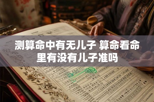 测算命中有无儿子 算命看命里有没有儿子准吗 测算命中有无儿子 算命看命里有没有儿子准吗