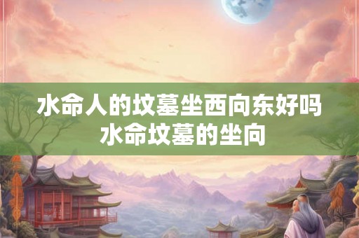 水命人的坟墓坐西向东好吗 水命坟墓的坐向 水命人的坟墓坐西向东好吗 水命坟墓的坐向