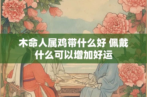 木命人属鸡带什么好 佩戴什么可以增加好运 木命人属鸡带什么好 佩戴什么可以增加好运
