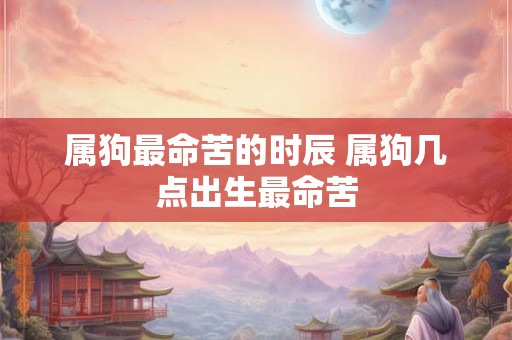 属狗最命苦的时辰 属狗几点出生最命苦 属狗最命苦的时辰 属狗几点出生最命苦