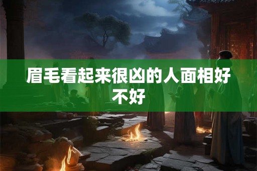 眉毛看起来很凶的人面相好不好 眉毛看起来很凶的人面相好不好