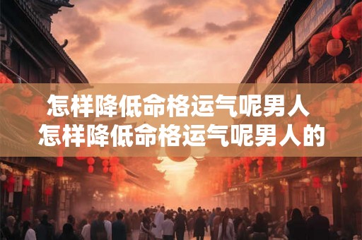 怎样降低命格运气呢男人 怎样降低命格运气呢男人的性格