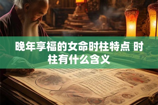 晚年享福的女命时柱特点 时柱有什么含义 晚年享福的女命时柱特点 时柱有什么含义
