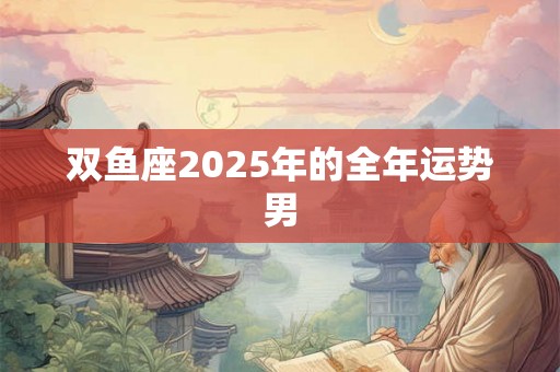 双鱼座2025年的全年运势男 双鱼座2025年的全年运势男