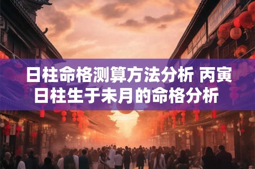 日柱命格测算方法分析 丙寅日柱生于未月的命格分析 日柱命格测算方法分析 丙寅日柱生于未月的命格分析