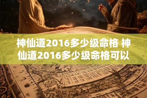 神仙道2016多少级命格 神仙道2016多少级命格可以升级 神仙道2016多少级命格 神仙道2016多少级命格可以升级