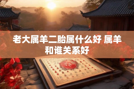 老大属羊二胎属什么好 属羊和谁关系好 老大属羊二胎属什么好 属羊和谁关系好