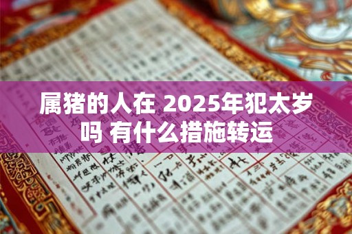 属猪的人在 2025年犯太岁吗 有什么措施转运 属猪的人在 2025年犯太岁吗 有什么措施转运