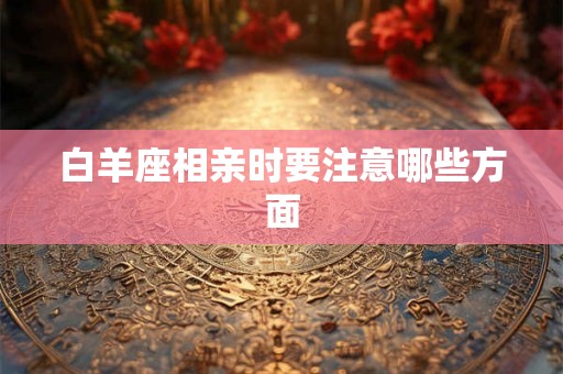 白羊座相亲时要注意哪些方面 白羊座相亲时要注意哪些方面