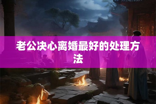 老公决心离婚最好的处理方法 老公决心离婚最好的处理方法