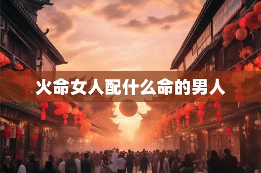 火命女人配什么命的男人 火命女人配什么命的男人