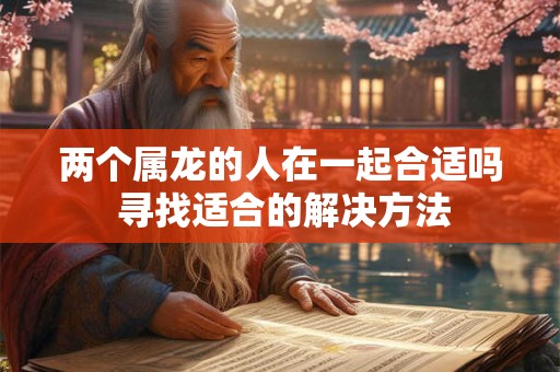 两个属龙的人在一起合适吗 寻找适合的解决方法