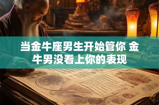 当金牛座男生开始管你 金牛男没看上你的表现 当金牛座男生开始管你 金牛男没看上你的表现