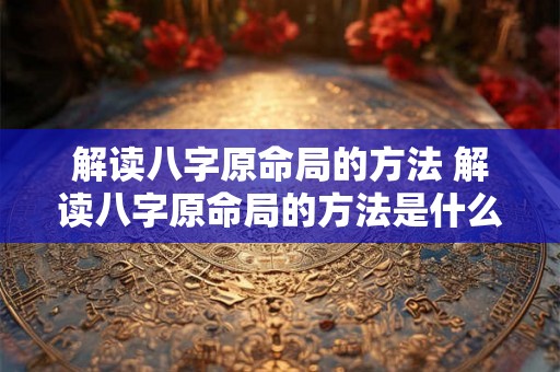 解读八字原命局的方法 解读八字原命局的方法是什么 解读八字原命局的方法 解读八字原命局的方法是什么