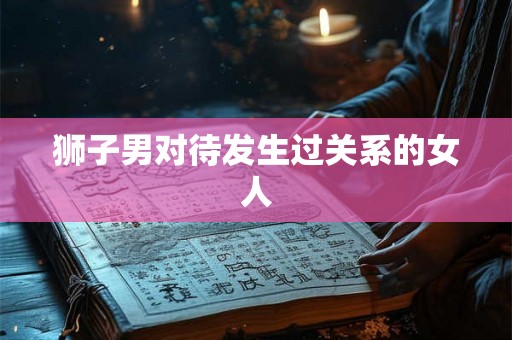 狮子男对待发生过关系的女人 狮子男对待发生过关系的女人