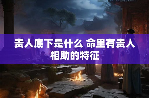 贵人底下是什么 命里有贵人相助的特征 贵人底下是什么 命里有贵人相助的特征