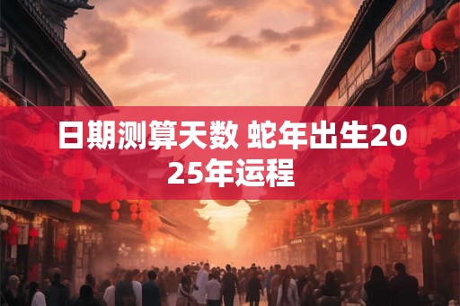 日期测算天数 蛇年出生2025年运程 日期测算天数 蛇年出生2025年运程