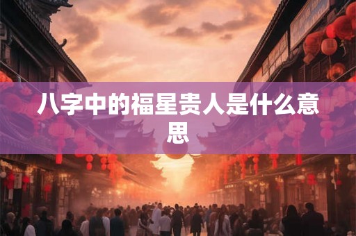 八字中的福星贵人是什么意思 八字中的福星贵人是什么意思