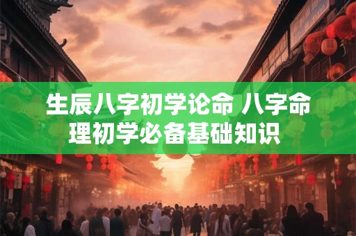 生辰八字初学论命 八字命理初学必备基础知识 
