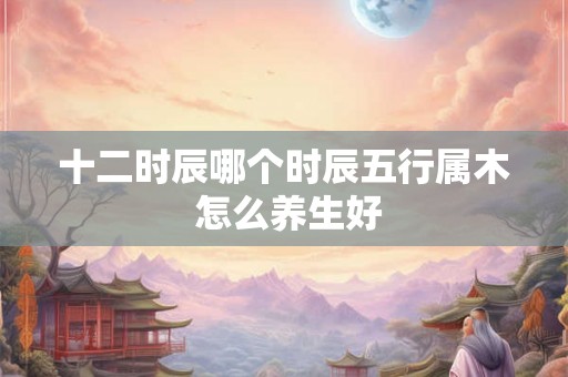 十二时辰哪个时辰五行属木 怎么养生好 十二时辰哪个时辰五行属木 怎么养生好