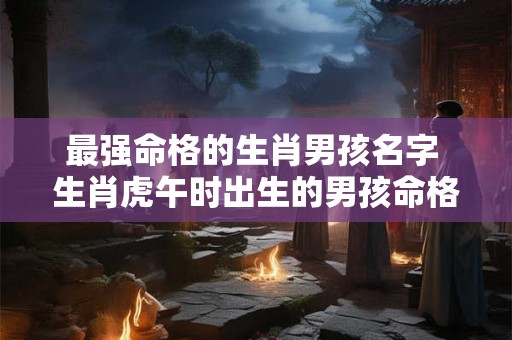 最强命格的生肖男孩名字 生肖虎午时出生的男孩命格
