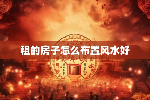 租的房子怎么布置风水好 租的房子怎么布置风水好