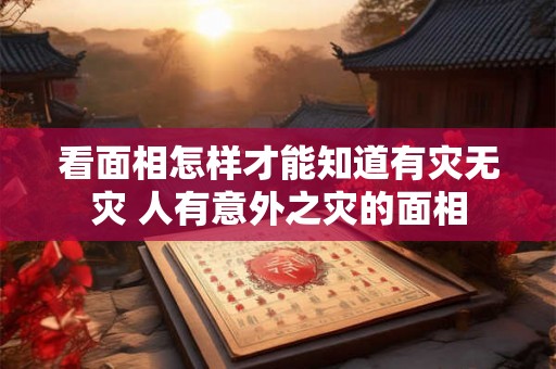 看面相怎样才能知道有灾无灾 人有意外之灾的面相 看面相怎样才能知道有灾无灾 人有意外之灾的面相