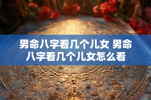男命八字看几个儿女 男命八字看几个儿女怎么看 男命八字看几个儿女 男命八字看几个儿女怎么看