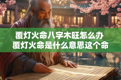 覆灯火命八字木旺怎么办 覆灯火命是什么意思这个命好不好 覆灯火命八字木旺怎么办 覆灯火命是什么意思这个命好不好