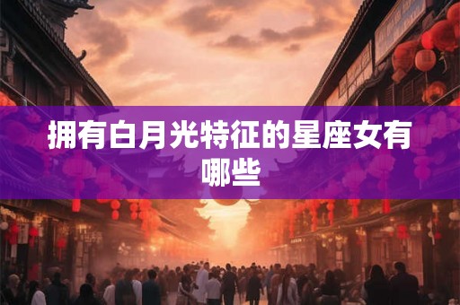 拥有白月光特征的星座女有哪些 拥有白月光特征的星座女有哪些