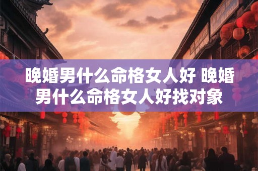 晚婚男什么命格女人好 晚婚男什么命格女人好找对象 晚婚男什么命格女人好 晚婚男什么命格女人好找对象