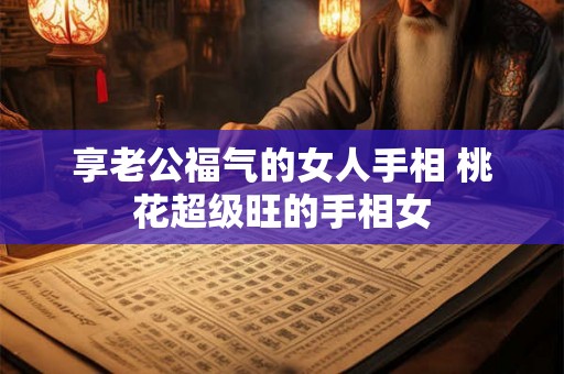 享老公福气的女人手相 桃花超级旺的手相女