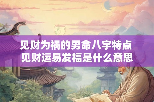 见财为祸的男命八字特点 见财运易发福是什么意思 见财为祸的男命八字特点 见财运易发福是什么意思