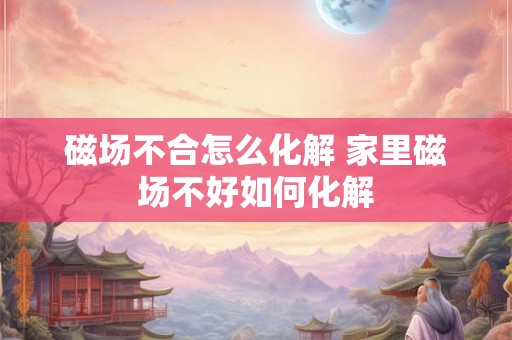 磁场不合怎么化解 家里磁场不好如何化解 磁场不合怎么化解 家里磁场不好如何化解
