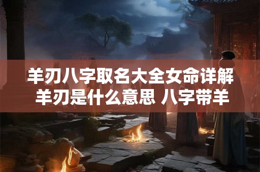 羊刃八字取名大全女命详解 羊刃是什么意思 八字带羊刃怎么化解 羊刃八字取名大全女命详解 羊刃是什么意思 八字带羊刃怎么化解