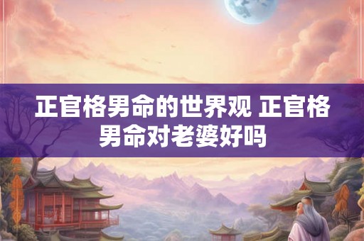 正官格男命的世界观 正官格男命对老婆好吗 正官格男命的世界观 正官格男命对老婆好吗