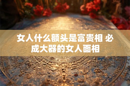 女人什么额头是富贵相 必成大器的女人面相 女人什么额头是富贵相 必成大器的女人面相