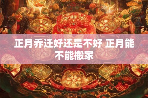 正月乔迁好还是不好 正月能不能搬家 正月乔迁好还是不好 正月能不能搬家