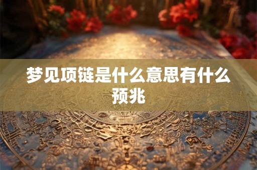 梦见项链是什么意思有什么预兆 梦见项链是什么意思有什么预兆