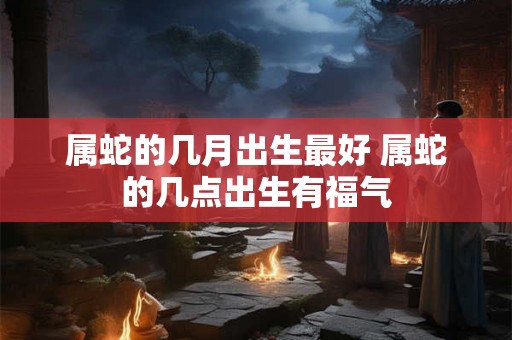 属蛇的几月出生最好 属蛇的几点出生有福气 属蛇的几月出生最好 属蛇的几点出生有福气