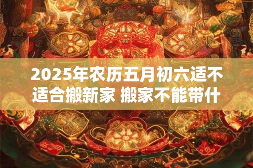 2025年农历五月初六适不适合搬新家 搬家不能带什么 2025年农历五月初六适不适合搬新家 搬家不能带什么
