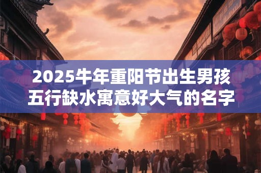 2025牛年重阳节出生男孩五行缺水寓意好大气的名字推荐 2025牛年重阳节出生男孩五行缺水寓意好大气的名字推荐
