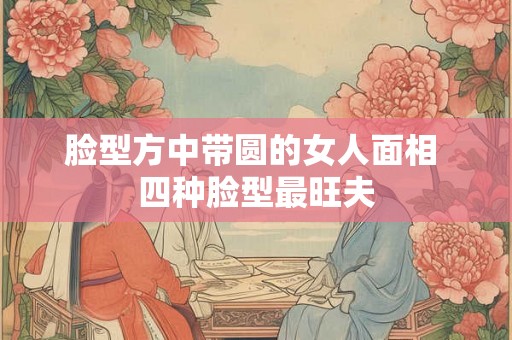 脸型方中带圆的女人面相 四种脸型最旺夫 脸型方中带圆的女人面相 四种脸型最旺夫