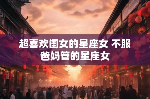 超喜欢闺女的星座女 不服爸妈管的星座女 超喜欢闺女的星座女 不服爸妈管的星座女
