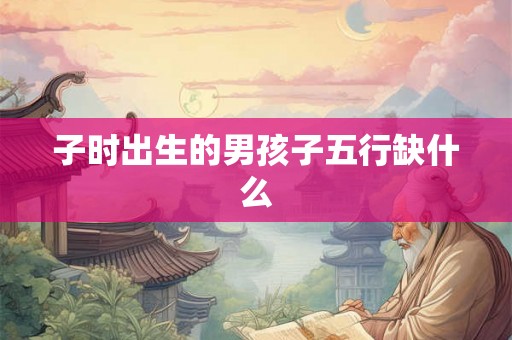 子时出生的男孩子五行缺什么 子时出生的男孩子五行缺什么