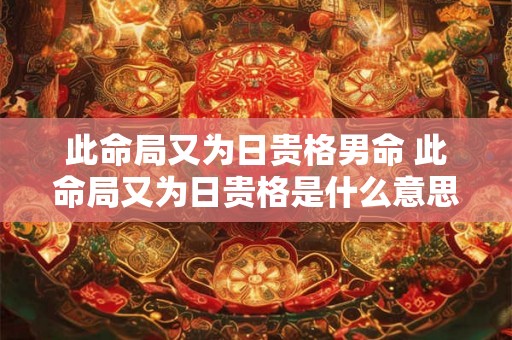 此命局又为日贵格男命 此命局又为日贵格是什么意思 此命局又为日贵格男命 此命局又为日贵格是什么意思