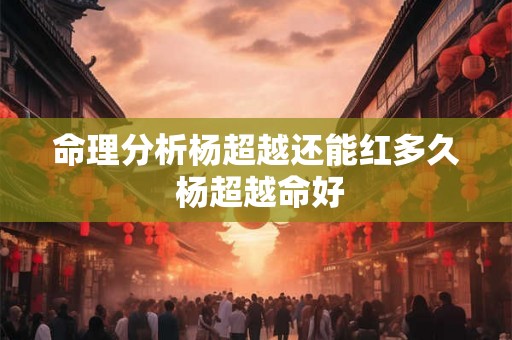 命理分析杨超越还能红多久 杨超越命好 命理分析杨超越还能红多久 杨超越命好