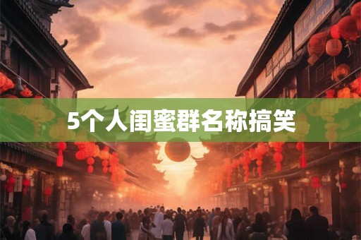 5个人闺蜜群名称搞笑 5个人闺蜜群名称搞笑