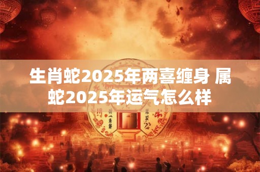 生肖蛇2025年两喜缠身 属蛇2025年运气怎么样 生肖蛇2025年两喜缠身 属蛇2025年运气怎么样