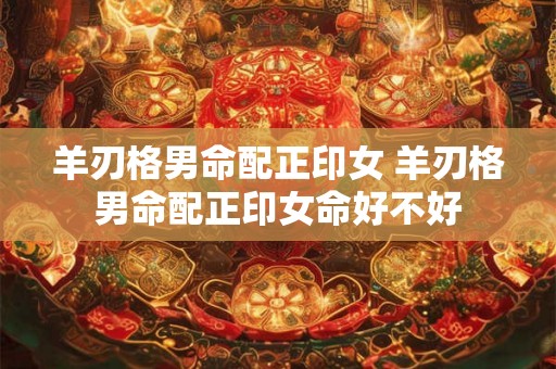 羊刃格男命配正印女 羊刃格男命配正印女命好不好 羊刃格男命配正印女 羊刃格男命配正印女命好不好